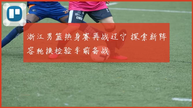 浙江男篮热身赛再战辽宁 探索新阵容轮换检验季前备战
