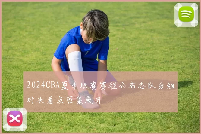2024CBA夏季联赛赛程公布各队分组对决看点密集展开