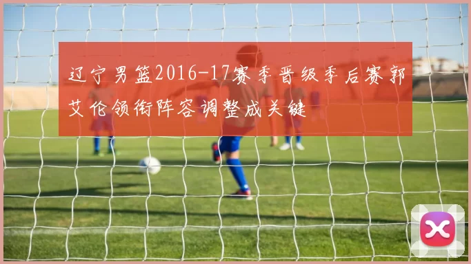 辽宁男篮2016-17赛季晋级季后赛郭艾伦领衔阵容调整成关键