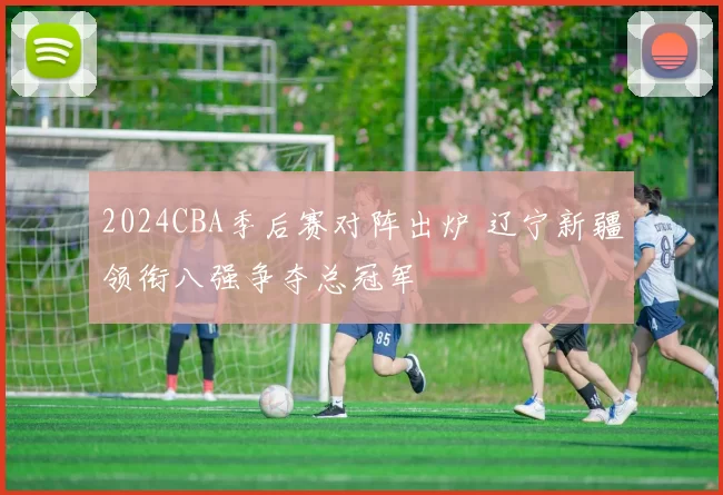 2024CBA季后赛对阵出炉 辽宁新疆领衔八强争夺总冠军