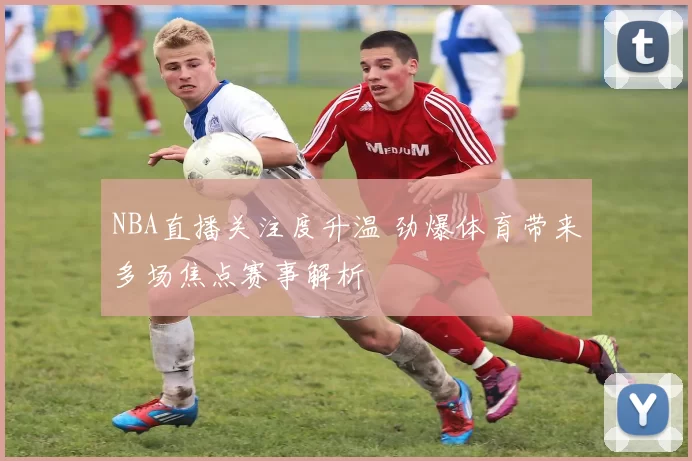 NBA直播关注度升温 劲爆体育带来多场焦点赛事解析