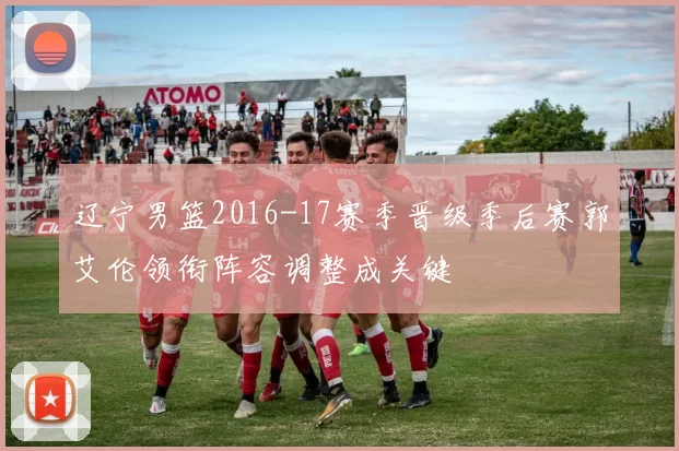 辽宁男篮2016-17赛季晋级季后赛郭艾伦领衔阵容调整成关键