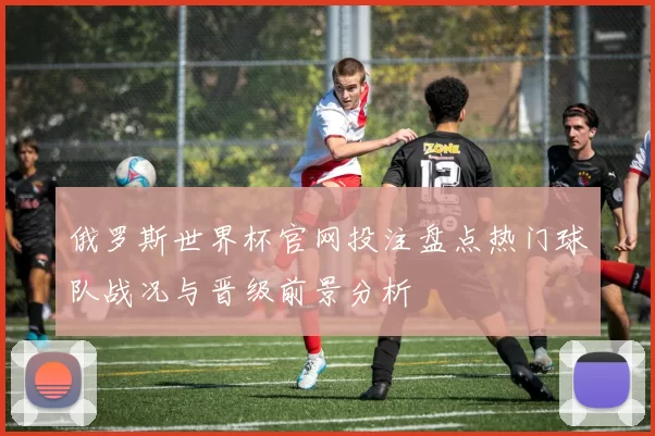 俄罗斯世界杯官网投注盘点热门球队战况与晋级前景分析