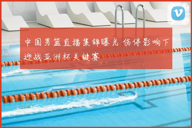 中国男篮直播集锦曝光 伤停影响下迎战亚洲杯关键赛