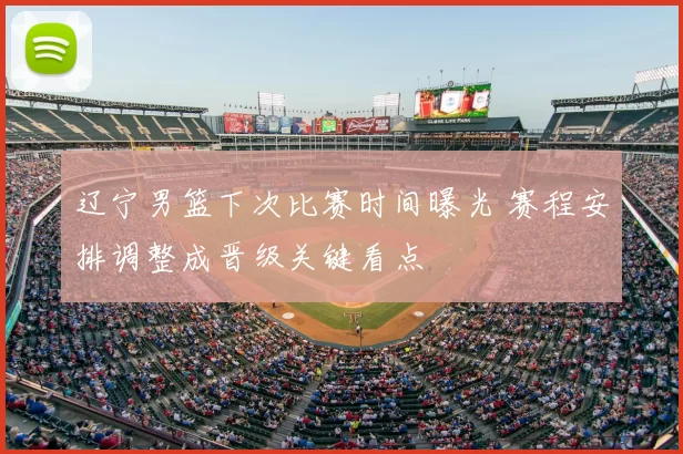 辽宁男篮下次比赛时间曝光 赛程安排调整成晋级关键看点