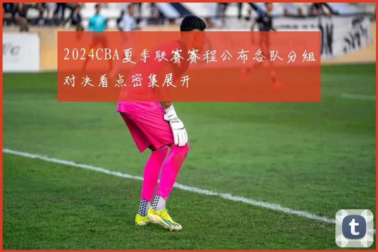 2024CBA夏季联赛赛程公布各队分组对决看点密集展开