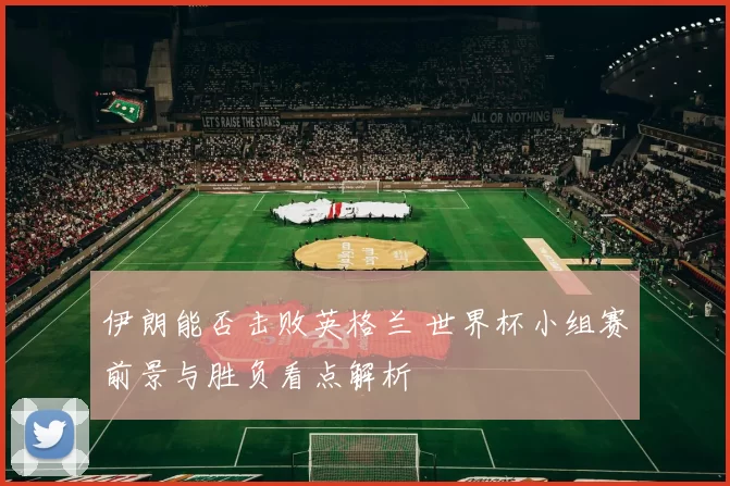 伊朗能否击败英格兰 世界杯小组赛前景与胜负看点解析