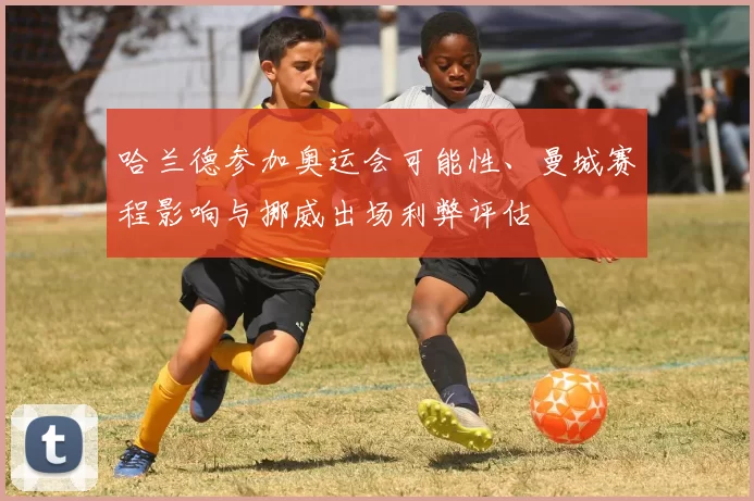 哈兰德参加奥运会可能性、曼城赛程影响与挪威出场利弊评估