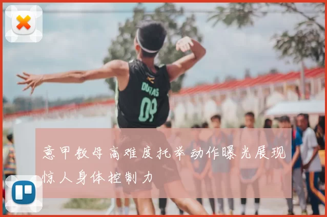 意甲教母高难度托举动作曝光展现惊人身体控制力