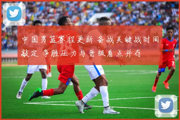 中国男篮赛程更新 备战关键战时间敲定 争胜压力与晋级看点并存