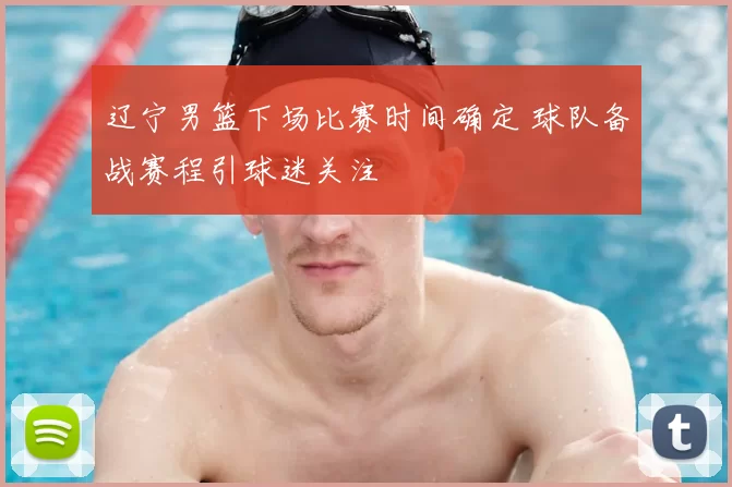 辽宁男篮下场比赛时间确定 球队备战赛程引球迷关注