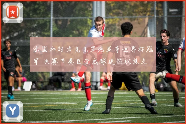 法国加时力克克罗地亚夺世界杯冠军 决赛节奏巨变成球迷热议焦点