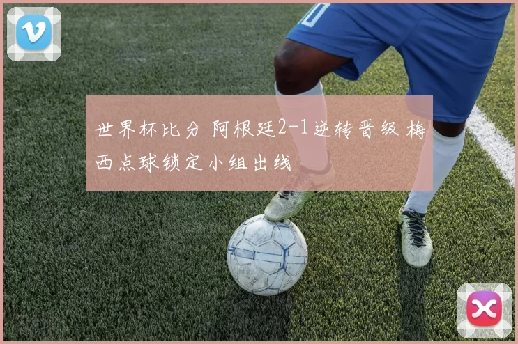 世界杯比分 阿根廷2-1逆转晋级 梅西点球锁定小组出线