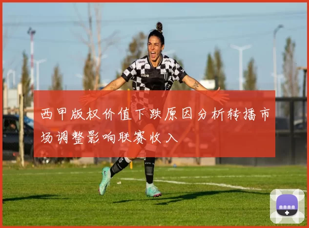 西甲版权价值下跌原因分析转播市场调整影响联赛收入