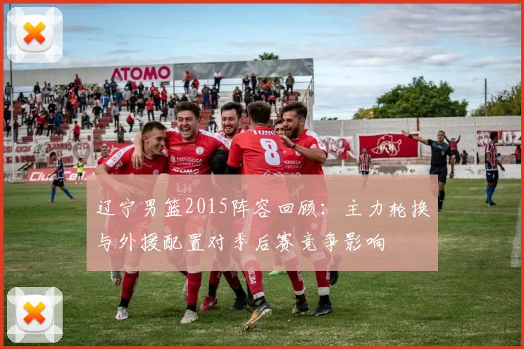 辽宁男篮2015阵容回顾:主力轮换与外援配置对季后赛竞争影响