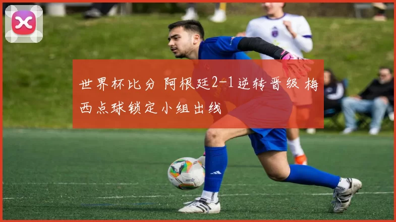 世界杯比分 阿根廷2-1逆转晋级 梅西点球锁定小组出线