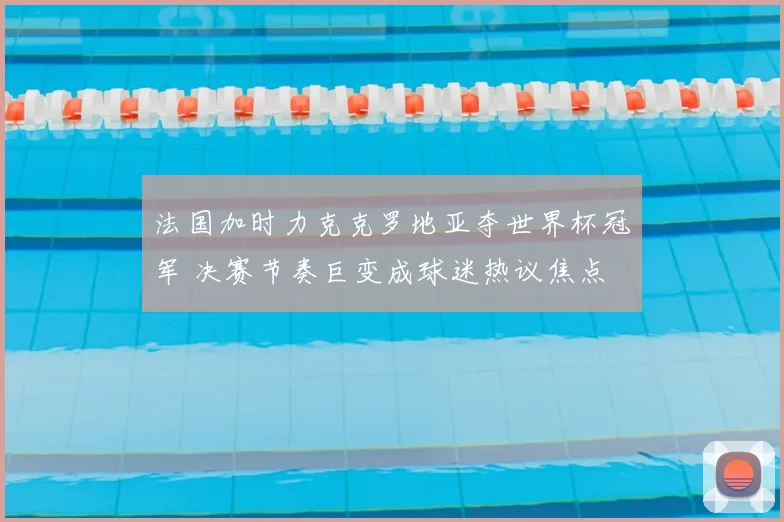 法国加时力克克罗地亚夺世界杯冠军 决赛节奏巨变成球迷热议焦点