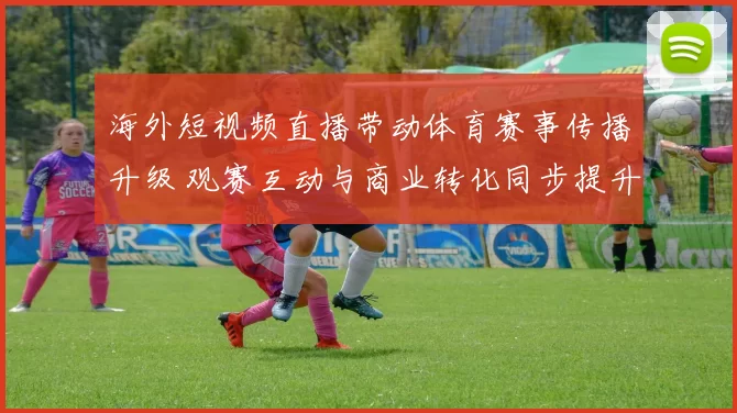 海外短视频直播带动体育赛事传播升级 观赛互动与商业转化同步提升
