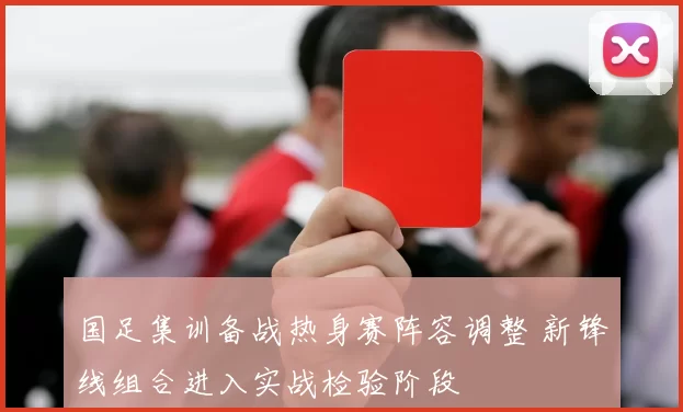 国足集训备战热身赛阵容调整 新锋线组合进入实战检验阶段