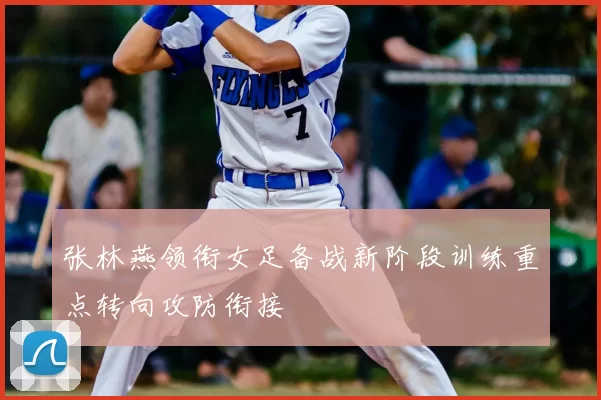 张林燕领衔女足备战新阶段训练重点转向攻防衔接