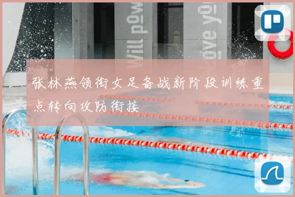 张林燕领衔女足备战新阶段训练重点转向攻防衔接