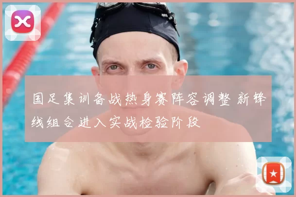 国足集训备战热身赛阵容调整 新锋线组合进入实战检验阶段