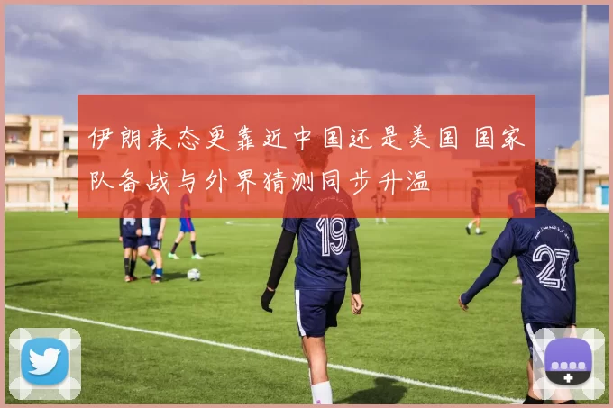 伊朗表态更靠近中国还是美国 国家队备战与外界猜测同步升温