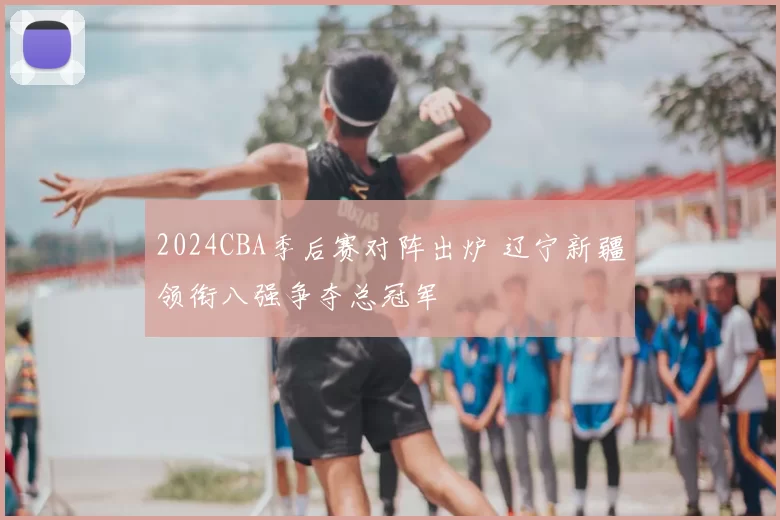 2024CBA季后赛对阵出炉 辽宁新疆领衔八强争夺总冠军