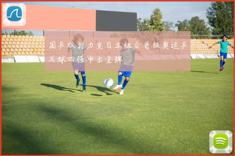 国乒双打力克日本组合晋级奥运乒乓球四强冲击金牌