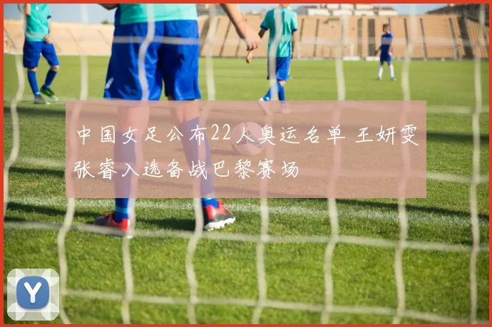 中国女足公布22人奥运名单 王妍雯张睿入选备战巴黎赛场