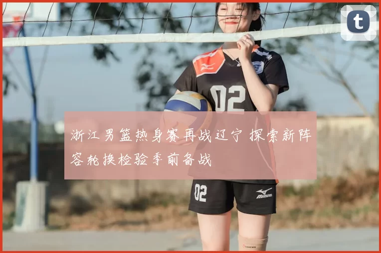 浙江男篮热身赛再战辽宁 探索新阵容轮换检验季前备战