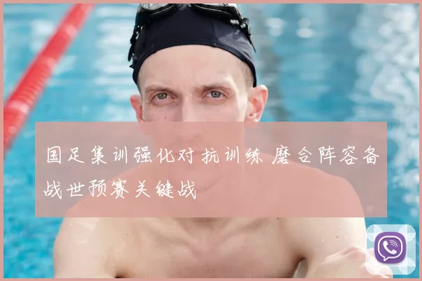 国足集训强化对抗训练 磨合阵容备战世预赛关键战