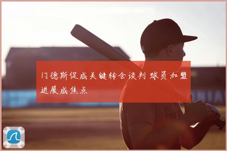 门德斯促成关键转会谈判 球员加盟进展成焦点