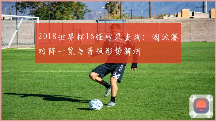 2018世界杯16强结果查询:淘汰赛对阵一览与晋级形势解析