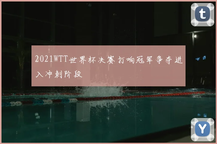 2021WTT世界杯决赛打响冠军争夺进入冲刺阶段