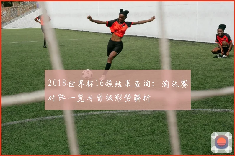 2018世界杯16强结果查询:淘汰赛对阵一览与晋级形势解析