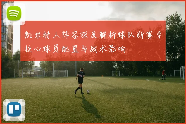 凯尔特人阵容深度解析球队新赛季核心球员配置与战术影响
